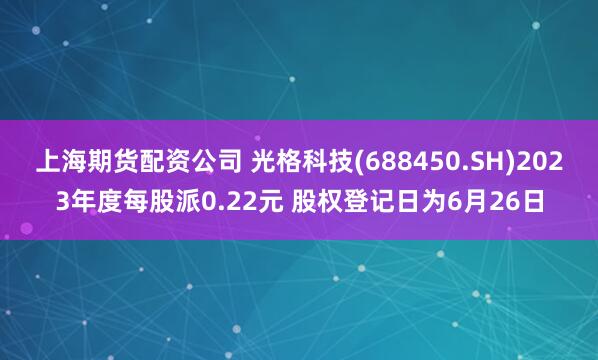 上海期货配资公司 光格科技(688450.SH)2023年度每股派0.22元 股权登记日为6月26日
