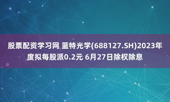 股票配资学习网 蓝特光学(688127.SH)2023年度拟每股派0.2元 6月27日除权除息