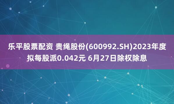乐平股票配资 贵绳股份(600992.SH)2023年度拟每股派0.042元 6月27日除权除息