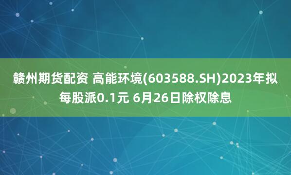 赣州期货配资 高能环境(603588.SH)2023年拟每股派0.1元 6月26日除权除息