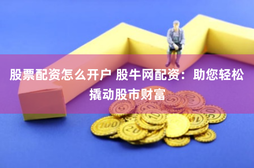 股票配资怎么开户 股牛网配资：助您轻松撬动股市财富